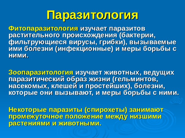 Паразитология Фитопаразитология  изучает паразитов растительного происхождения (бактерии, фильтрующиеся вирусы, грибки), вызываемые ими болезни (инфекционные) и меры борьбы с ними.  Зоопаразитология изучает животных, ведущих паразитический образ жизни (гельминтов, насекомых, клешей и простейших), болезни, которые они вызывают, и меры борьбы с ними.  Некоторые паразиты (спирохеты) занимают промежуточное положение между низшими растениями и животными. 