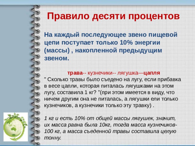 Правило десяти процентов  На каждый последующее звено пищевой цепи поступает только 10% энергии (массы) , накопленной предыдущим звеном.  трава -- кузнечики-- лягушка— цапля 