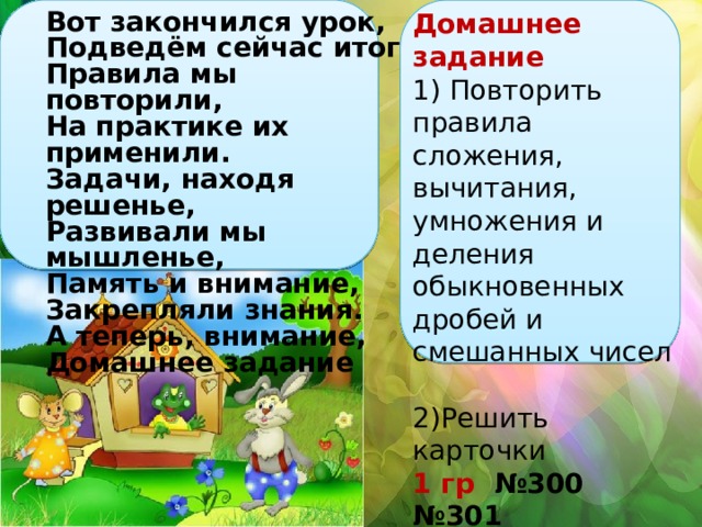 Вот закончился урок, Подведём сейчас итог: Правила мы повторили, На практике их применили. Задачи, находя решенье, Развивали мы мышленье, Память и внимание, Закрепляли знания. А теперь, внимание, Домашнее задание Домашнее задание 1) Повторить правила сложения, вычитания, умножения и деления обыкновенных дробей и смешанных чисел 2)Решить карточки 1 гр №300 №301 2 гр №299 №300 