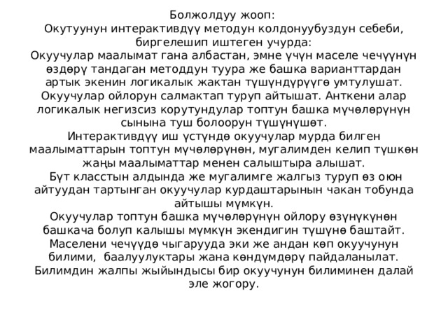 Болжолдуу жооп:  Окутуунун интерактивдүү методун колдонуубуздун себеби, биргелешип иштеген учурда:  Окуучулар маалымат гана албастан, эмне үчүн маселе чечүүнүн өздөрү тандаган методдун туура же башка варианттардан артык экенин логикалык жактан түшүндүрүүгө умтулушат.  Окуучулар ойлорун салмактап туруп айтышат. Анткени алар логикалык негизсиз корутундулар топтун башка мүчөлөрүнүн сынына туш болоорун түшүнүшөт.  Интерактивдүү иш үстүндө окуучулар мурда билген маалыматтарын топтун мүчөлөрүнөн, мугалимден келип түшкөн жаңы маалыматтар менен салыштыра алышат.  Бүт класстын алдында же мугалимге жалгыз туруп өз оюн айтуудан тартынган окуучулар курдаштарынын чакан тобунда айтышы мүмкүн.  Окуучулар топтун башка мүчөлөрүнүн ойлору өзүнүкүнөн башкача болуп калышы мүмкүн экендигин түшүнө баштайт.  Маселени чечүүдө чыгарууда эки же андан көп окуучунун билими, баалуулуктары жана көндүмдөрү пайдаланылат. Билимдин жалпы жыйындысы бир окуучунун билиминен далай эле жогору.   