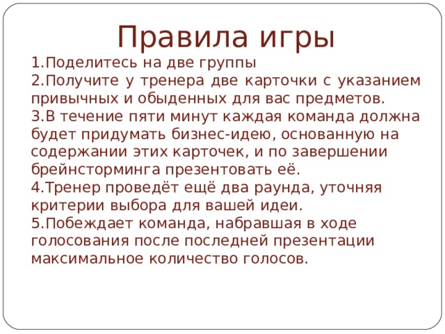 Правила игры Поделитесь на две группы Получите у тренера две карточки с указанием привычных и обыденных для вас предметов. В течение пяти минут каждая команда должна будет придумать бизнес-идею, основанную на содержании этих карточек, и по завершении брейнсторминга презентовать её. Тренер проведёт ещё два раунда, уточняя критерии выбора для вашей идеи. Побеждает команда, набравшая в ходе голосования после последней презентации максимальное количество голосов. 