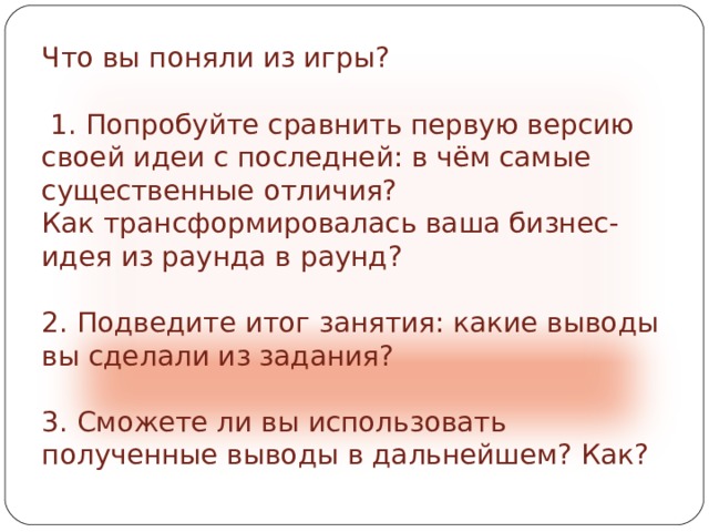 Что вы поняли из игры?  1. Попробуйте сравнить первую версию своей идеи с последней: в чём самые существенные отличия? Как трансформировалась ваша бизнес-идея из раунда в раунд? 2. Подведите итог занятия: какие выводы вы сделали из задания? 3. Сможете ли вы использовать полученные выводы в дальнейшем? Как? 