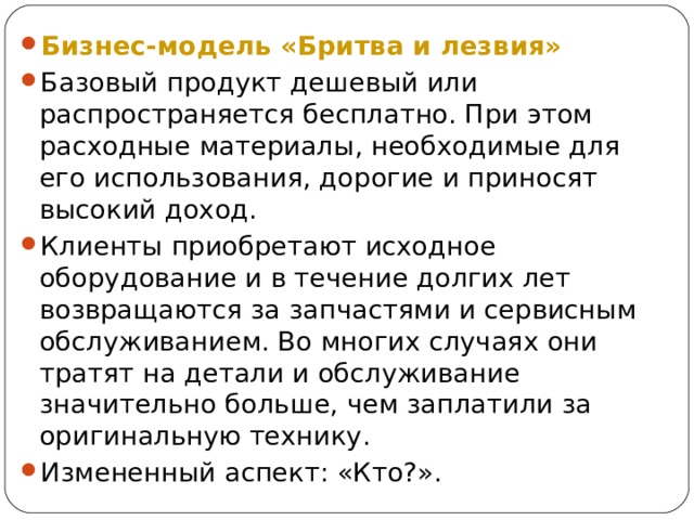Бизнес-модель «Бритва и лезвия» Базовый продукт дешевый или распространяется бесплатно. При этом расходные материалы, необходимые для его использования, дорогие и приносят высокий доход. Клиенты приобретают исходное оборудование и в течение долгих лет возвращаются за запчастями и сервисным обслуживанием. Во многих случаях они тратят на детали и обслуживание значительно больше, чем заплатили за оригинальную технику. Измененный аспект: «Кто?». 