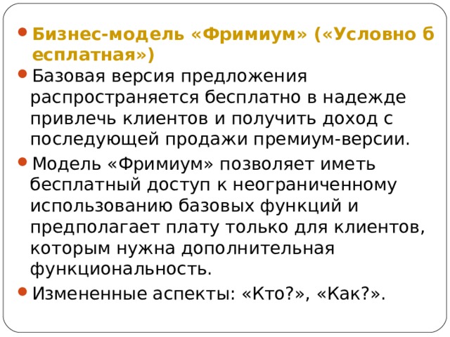 Бизнес-модель «Фримиум» («Условно бесплатная») Базовая версия предложения распространяется бесплатно в надежде привлечь клиентов и получить доход с последующей продажи премиум-версии. Модель «Фримиум» позволяет иметь бесплатный доступ к неограниченному использованию базовых функций и предполагает плату только для клиентов, которым нужна дополнительная функциональность. Измененные аспекты: «Кто?», «Как?». 