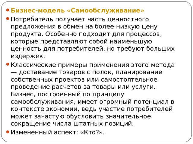 Бизнес-модель «Самообслуживание» Потребитель получает часть ценностного предложения в обмен на более низкую цену продукта. Особенно подходит для процессов, которые представляют собой наименьшую ценность для потребителей, но требуют больших издержек. Классические примеры применения этого метода — доставание товаров с полок, планирование собственных проектов или самостоятельное проведение расчетов за товары или услуги. Бизнес, построенный по принципу самообслуживания, имеет огромный потенциал в контексте экономии, ведь участие потребителей может зачастую обусловить значительное сокращение числа штатных позиций. Измененный аспект: «Кто?». 