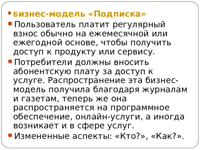 Б изнес-модель «Подписка» Пользователь платит регулярный взнос обычно на ежемесячной или ежегодной основе, чтобы получить доступ к продукту или сервису. Потребители должны вносить абонентскую плату за доступ к услуге. Распространение эта бизнес-модель получила благодаря журналам и газетам, теперь же она распространяется на программное обеспечение, онлайн-услуги, а иногда возникает и в сфере услуг. Измененные аспекты: «Кто?», «Как?». 