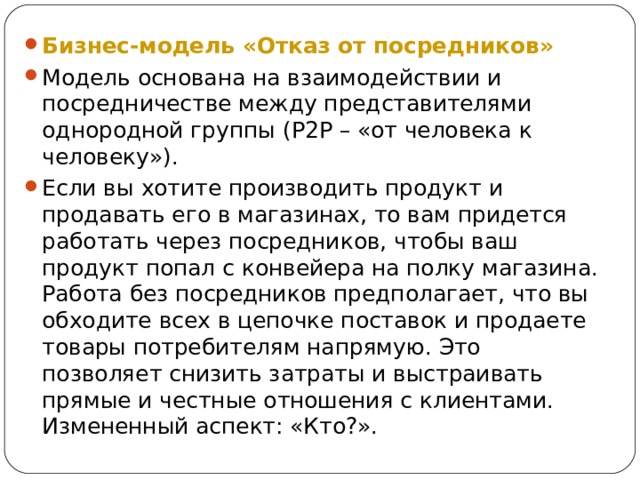 Бизнес-модель «Отказ от посредников» Модель основана на взаимодействии и посредничестве между представителями однородной группы ( P 2 P – «от человека к человеку»). Если вы хотите производить продукт и продавать его в магазинах, то вам придется работать через посредников, чтобы ваш продукт попал с конвейера на полку магазина. Работа без посредников предполагает, что вы обходите всех в цепочке поставок и продаете товары потребителям напрямую. Это позволяет снизить затраты и выстраивать прямые и честные отношения с клиентами. Измененный аспект: «Кто?».  