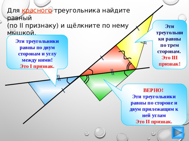 Для красного треугольника найдите равный (по II признаку) и щёлкните по нему мышкой. Эти треугольники равны по трем сторонам. Это III признак! Эти треугольники равны по двум сторонам и углу между ними! Это I признак. ВЕРНО!  Эти треугольники равны по стороне и двум прилежащим к ней углам Это II признак. 