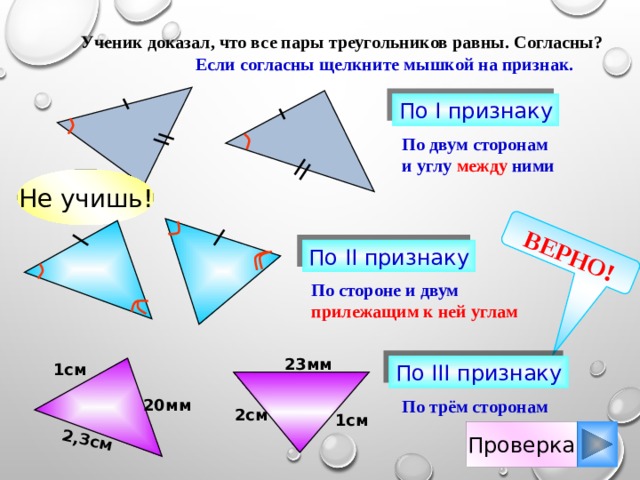 ВЕРНО! 2,3см  Ученик доказал, что все пары треугольников равны. Согласны?  Если согласны щелкните мышкой на признак. По I признаку По двум сторонам и углу между ними Не учишь! По II признаку По стороне и двум прилежащим к ней углам 23мм 1см По III признаку 20мм По трём сторонам 2см 1см Проверка 