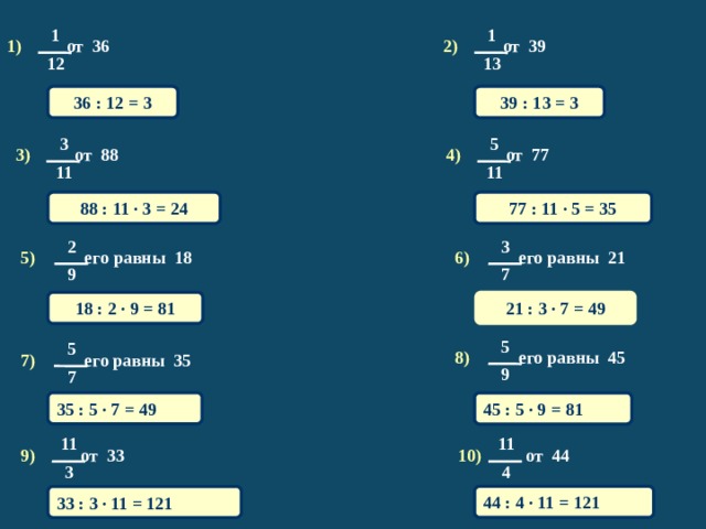 1 1 1) от 36 2) от 39 13 12 36 : 12 = 3 39 : 13 = 3 3 5 4) от 77 3) от 88 11 11 88 : 11 · 3 = 24 77 : 11 · 5 = 35 2 3 5) его равны 18 6) его равны 21 7 9 18 : 2 · 9 = 81 21 : 3 · 7 = 49 5 5 8) его равны 45 7) его равны 35 9 7 35 : 5 · 7 = 49 45 : 5 · 9 = 81 11 11 9) от 33 10) от 44 3 4 44 : 4 · 11 = 121 33 : 3 · 11 = 121 