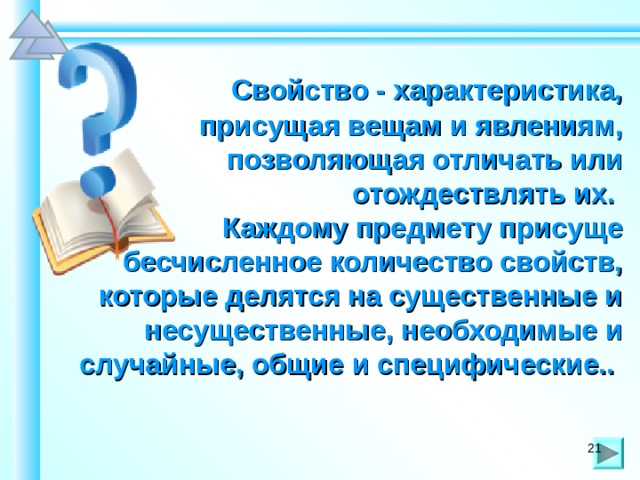  Свойство - характеристика, присущая вещам и явлениям, позволяющая отличать или отождествлять их. Каждому предмету присуще бесчисленное количество свойств, которые делятся на существенные и несущественные, необходимые и случайные, общие и специфические.. 21 21 