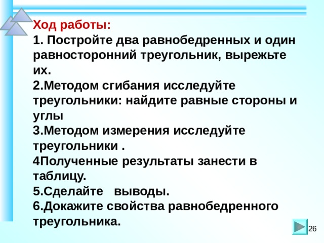   Ход работы:  1. Постройте два равнобедренных и один равносторонний треугольник, вырежьте их.  2.Методом сгибания исследуйте треугольники: найдите равные стороны и углы  3.Методом измерения исследуйте треугольники .  4Полученные результаты занести в таблицу.  5.Сделайте выводы.  6.Докажите свойства равнобедренного треугольника. 26 
