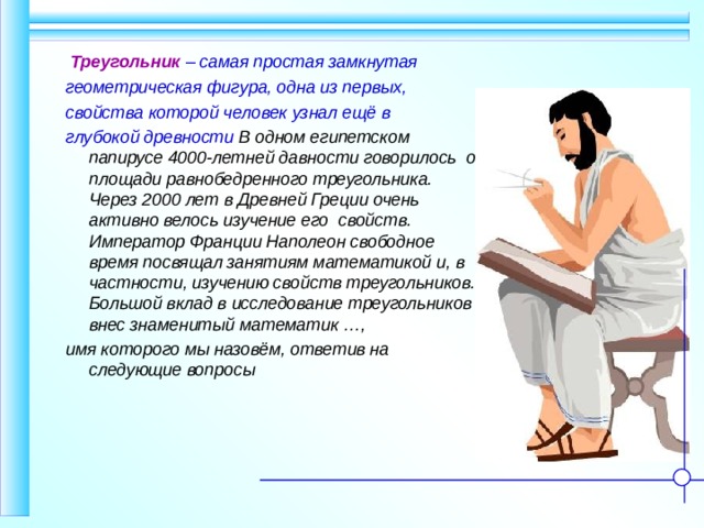  Треугольник – самая простая замкнутая геометрическая фигура, одна из первых, свойства которой человек узнал ещё в глубокой древности В одном египетском папирусе 4000-летней давности говорилось  о площади равнобедренного треугольника. Через 2000 лет в Древней Греции очень активно велось изучение его свойств. Император Франции Наполеон свободное время посвящал занятиям математикой и, в частности, изучению свойств треугольников. Большой вклад в исследование треугольников внес знаменитый математик …, имя которого мы назовём, ответив на следующие вопросы 