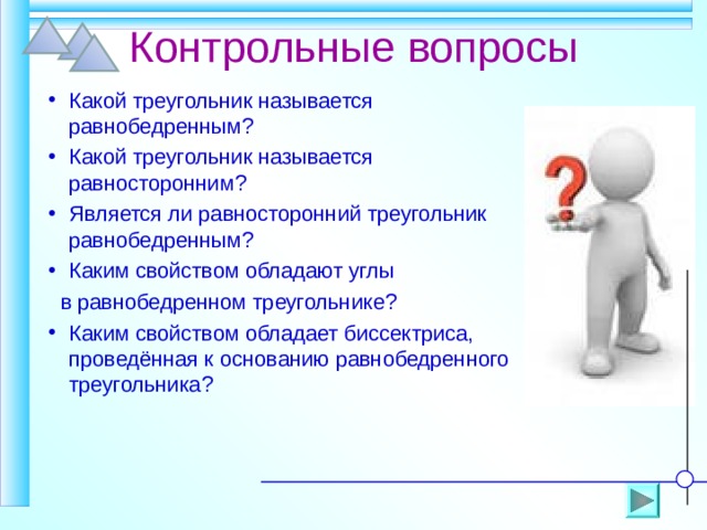 Контрольные вопросы Какой треугольник называется равнобедренным? Какой треугольник называется равносторонним? Является ли равносторонний треугольник равнобедренным? Каким свойством обладают углы  в равнобедренном треугольнике? Каким свойством обладает биссектриса, проведённая к основанию равнобедренного треугольника? 
