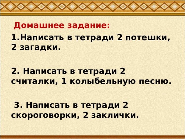  Домашнее задание: 1.Написать в тетради 2 потешки, 2 загадки.  2. Написать в тетради 2 считалки, 1 колыбельную песню.   3. Написать в тетради 2 скороговорки, 2 заклички. 