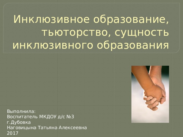 Инклюзивное образование, тьюторство, сущность инклюзивного образования Выполнила: Воспитатель МКДОУ д/с №3 г.Дубовка Наговицына Татьяна Алексеевна 2017 