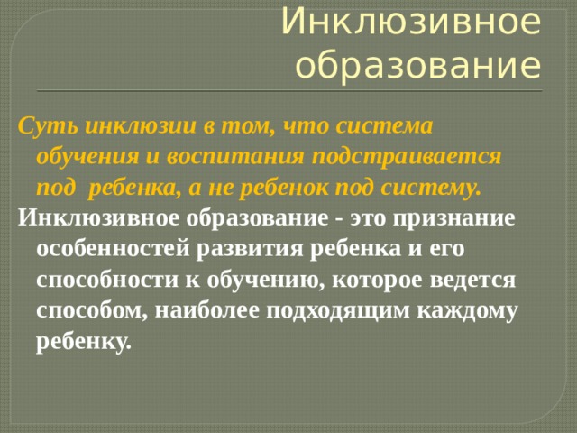 Инклюзивное образование Суть инклюзии в том, что система обучения и воспитания подстраивается под  ребенка, а не ребенок под систему.  Инклюзивное образование - это признание особенностей развития ребенка и его способности к обучению, которое ведется способом, наиболее подходящим каждому ребенку. 