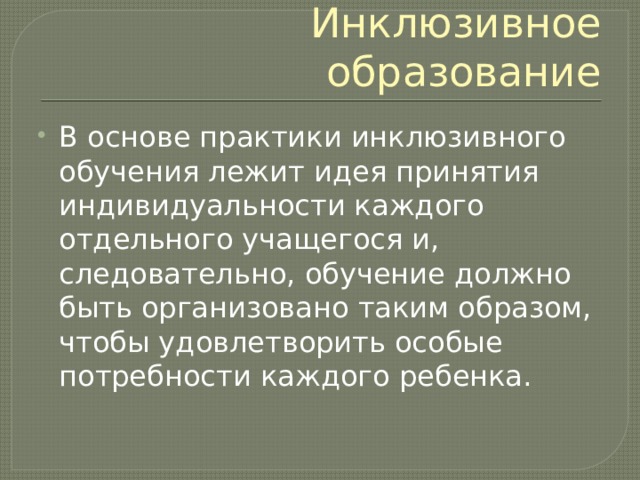 Инклюзивное образование В основе практики инклюзивного обучения лежит идея принятия индивидуальности каждого отдельного учащегося и, следовательно, обучение должно быть организовано таким образом, чтобы удовлетворить особые потребности каждого ребенка. 