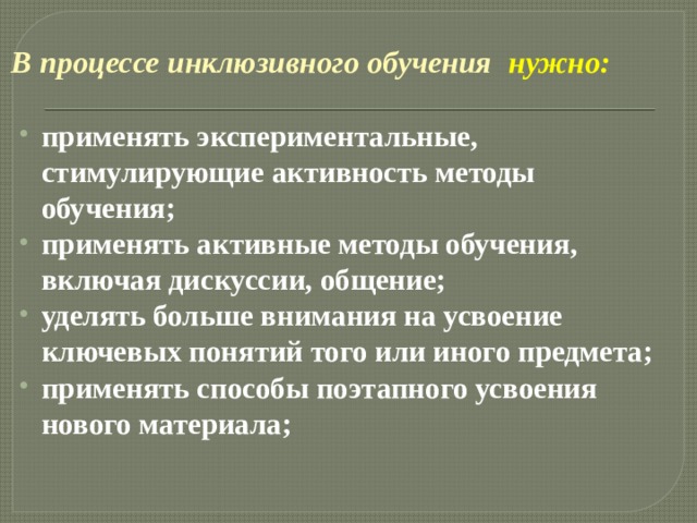  В процессе инклюзивного обучения  нужно:   применять экспериментальные, стимулирующие активность методы обучения; применять активные методы обучения, включая дискуссии, общение; уделять больше внимания на усвоение ключевых понятий того или иного предмета; применять способы поэтапного усвоения нового материала; 