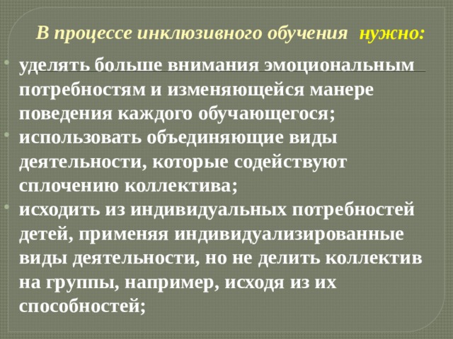 В процессе инклюзивного обучения  нужно: уделять больше внимания эмоциональным потребностям и изменяющейся манере поведения каждого обучающегося; использовать объединяющие виды деятельности, которые содействуют сплочению коллектива; исходить из индивидуальных потребностей детей, применяя индивидуализированные виды деятельности, но не делить коллектив на группы, например, исходя из их способностей; 