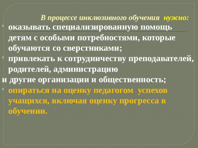 В процессе инклюзивного обучения  нужно: оказывать специализированную помощь детям с особыми потребностями, которые обучаются со сверстниками; привлекать к сотрудничеству преподавателей, родителей, администрацию и другие организации и общественность; опираться на оценку педагогом  успехов учащихся, включая оценку прогресса в обучении. 