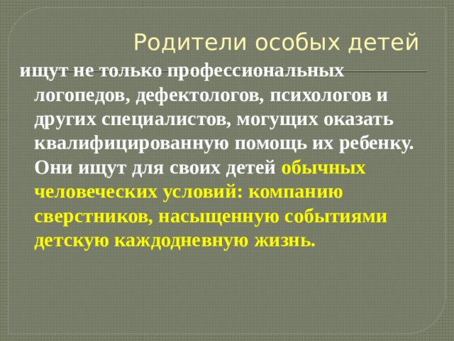Родители особых детей ищут не только профессиональных логопедов, дефектологов, психологов и других специалистов, могущих оказать квалифицированную помощь их ребенку. Они ищут для своих детей обычных человеческих условий: компанию сверстников, насыщенную событиями детскую каждодневную жизнь. 
