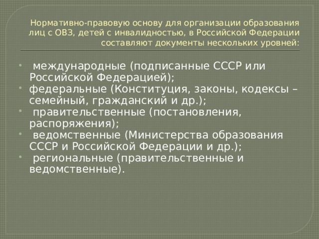 Нормативно-правовую основу для организации образования лиц с ОВЗ, детей с инвалидностью, в Российской Федерации составляют документы нескольких уровней:  международные (подписанные СССР или Российской Федерацией); федеральные (Конституция, законы, кодексы – семейный, гражданский и др.);  правительственные (постановления, распоряжения);  ведомственные (Министерства образования СССР и Российской Федерации и др.);  региональные (правительственные и ведомственные). 