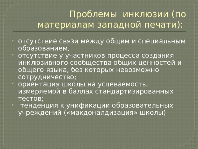 Проблемы инклюзии (по материалам западной печати): отсутствие связи между общим и специальным образованием, отсутствие у участников процесса создания инклюзивного сообщества общих ценностей и общего языка, без которых невозможно сотрудничество; ориентация школы на успеваемость, измеряемой в баллах стандартизированных тестов;  тенденция к унификации образовательных учреждений («макдоналдизация» школы) 