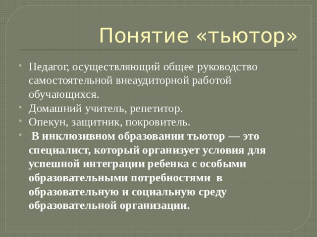 Понятие «тьютор» Педагог, осуществляющий общее руководство самостоятельной внеаудиторной работой обучающихся. Домашний учитель, репетитор. Опекун, защитник, покровитель.  В инклюзивном образовании тьютор — это специалист, который организует условия для успешной интеграции ребенка с особыми образовательными потребностями в образовательную и социальную среду образовательной организации. 