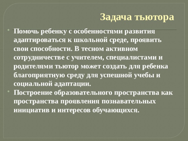 Задача тьютора Помочь ребенку с особенностями развития адаптироваться к школьной среде, проявить свои способности. В тесном активном сотрудничестве с учителем, специалистами и родителями тьютор может создать для ребенка благоприятную среду для успешной учебы и социальной адаптации. Построение образовательного пространства как пространства проявления познавательных инициатив и интересов обучающихся.  