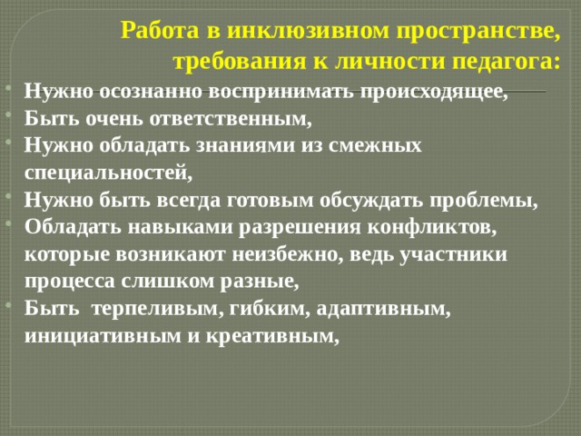 Работа в инклюзивном пространстве, требования к личности педагога: Нужно осознанно воспринимать происходящее, Быть очень ответственным, Нужно обладать знаниями из смежных специальностей, Нужно быть всегда готовым обсуждать проблемы, Обладать навыками разрешения конфликтов, которые возникают неизбежно, ведь участники процесса слишком разные, Быть  терпеливым, гибким, адаптивным, инициативным и креативным, 
