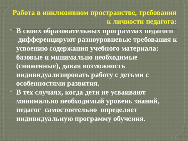 Работа в инклюзивном пространстве, требования к личности педагога: В своих образовательных программах педагоги  дифференцируют разноуровневые требования к усвоению содержания учебного материала: базовые и минимально необходимые (сниженные), давая возможность индивидуализировать работу с детьми с особенностями развития. В тех случаях, когда дети не усваивают минимально необходимый уровень знаний, педагог  самостоятельно определяет индивидуальную программу обучения.  
