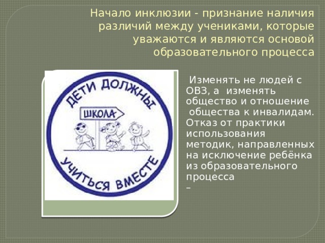Начало инклюзии - признание наличия различий между учениками, которые уважаются и являются основой образовательного процесса  Изменять не людей с ОВЗ, а изменять общество и отношение  общества к инвалидам. Отказ от практики использования методик, направленных на исключение ребёнка из образовательного процесса – 