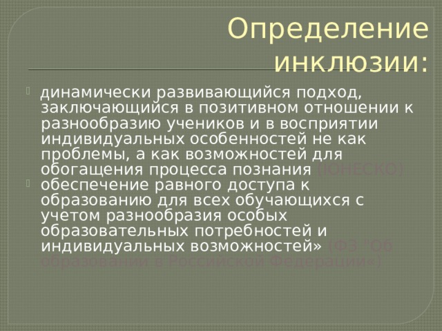 Определение инклюзии: д инамически развивающийся подход, заключающийся в позитивном отношении к разнообразию учеников и в восприятии индивидуальных особенностей не как проблемы, а как возможностей для обогащения процесса познания (ЮНЕСКО) обеспечение равного доступа к образованию для всех обучающихся с учетом разнообразия особых образовательных потребностей и индивидуальных возможностей» (ФЗ 