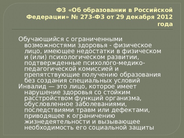 ФЗ «Об образовании в Российской Федерации» № 273-ФЗ от 29 декабря 2012 года Обучающийся с ограниченными возможностями здоровья - физическое лицо, имеющее недостатки в физическом и (или) психологическом развитии, подтвержденные психолого-медико-педагогической комиссией и препятствующие получению образования без создания специальных условий Инвалид — это лицо, которое имеет нарушение здоровья со стойким расстройством функций организма, обусловленное заболеваниями, последствиями травм или дефектами, приводящее к ограничению жизнедеятельности и вызывающее необходимость его социальной защиты 