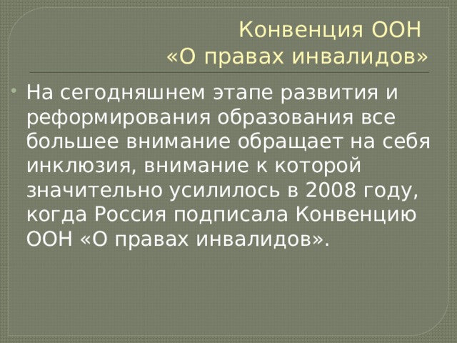 Конвенция ООН  «О правах инвалидов» На сегодняшнем этапе развития и реформирования образования все большее внимание обращает на себя инклюзия, внимание к которой значительно усилилось в 2008 году, когда Россия подписала Конвенцию ООН «О правах инвалидов». 