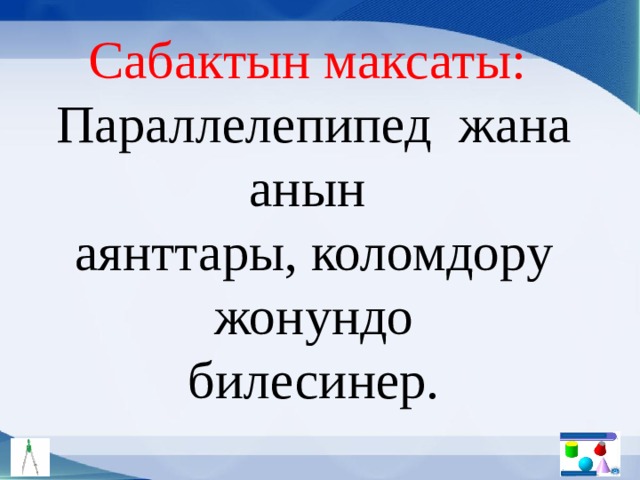 Сабактын максаты: Параллелепипед жана анын аянттары, коломдору жонундо билесинер. 