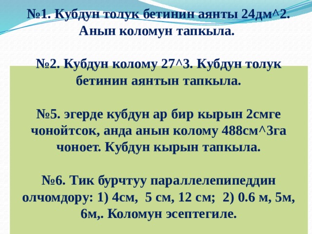 № 1. Кубдун толук бетинин аянты 24дм^2. Анын коломун тапкыла.  № 2. Кубдун колому 27^3. Кубдун толук бетинин аянтын тапкыла.  № 5. эгерде кубдун ар бир кырын 2смге чонойтсок, анда анын колому 488см^3га чоноет. Кубдун кырын тапкыла.  № 6. Тик бурчтуу параллелепипеддин олчомдору: 1) 4см, 5 см, 12 см; 2) 0.6 м, 5м, 6м,. Коломун эсептегиле.       