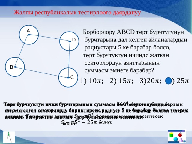 Жалпы республикалык тестирлөөгө даярдануу Борборлору АBCD төрт бурчтугунун A  бурчтарына дал келген айланалардын  радиустары 5 ке барабар болсо, төрт бурчтуктун ичинде жаткан  секторлордун аянттарынын  суммасы эмнеге барабар? D B C   Төрт бурчтуктун ички бурчтарынын суммасы болгондуктан,бардык    штрихтелген секторлорду бириктирсек,радиусу 5 ке барабар болгон тегерек  алынат. Тегеректин аянтын формуласы менен эсептесек  болот. 