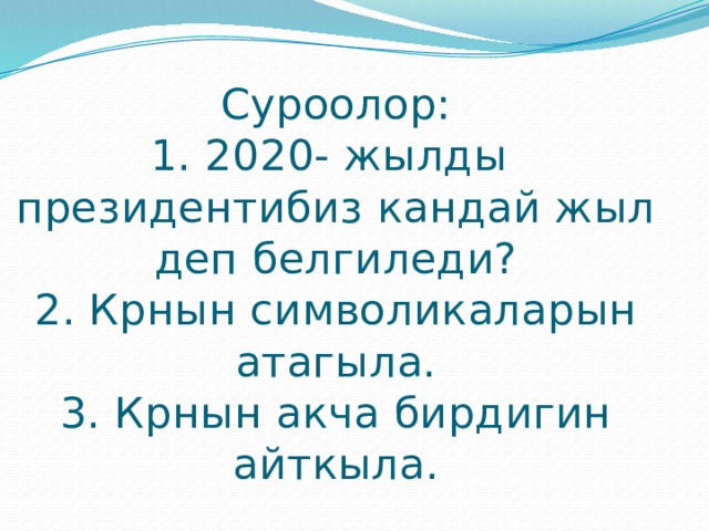 Суроолор:  1. 2020- жылды президентибиз кандай жыл деп белгиледи?  2. Крнын символикаларын атагыла.  3. Крнын акча бирдигин айткыла. 