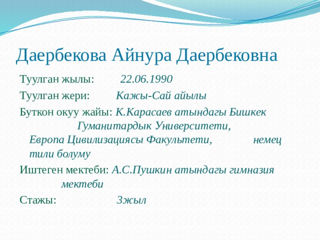 Даербекова Айнура Даербековна Туулган жылы: 22.06.1990 Туулган жери: Кажы-Сай айылы Буткон окуу жайы: К.Карасаев атындагы Бишкек     Гуманитардык Университети,     Европа Цивилизациясы Факультети,    немец тили болуму Иштеген мектеби:   А.С.Пушкин атындагы гимназия    мектеби Стажы:  3жыл 