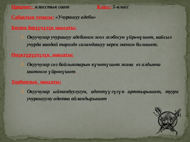 Предмет: класстык саат     Класс:  5-класс Сабактын темасы:  «Учурашуу адеби» Билим берүүчүлүк максаты:    Окуучулар учурашуу адебинин жол жобосун үйрөнүшөт, кайсыл учурда кандай таризде саламдашуу керек экенин билишет. Окуучулар учурашуу адебинин жол жобосун үйрөнүшөт, кайсыл учурда кандай таризде саламдашуу керек экенин билишет. Өнүктүрүүчүлүк максаты: Окуучулар сөз байлыктарын күчөтүшөт жана өз алдынча иштөөгө үйрөнүшөт . Окуучулар сөз байлыктарын күчөтүшөт жана өз алдынча иштөөгө үйрөнүшөт . Тарбиялык максаты: Окуучулар ыймандуулугун, адептүүлүгүн арттырышат, туура учурашууну адатка айландырышат . Окуучулар ыймандуулугун, адептүүлүгүн арттырышат, туура учурашууну адатка айландырышат . 