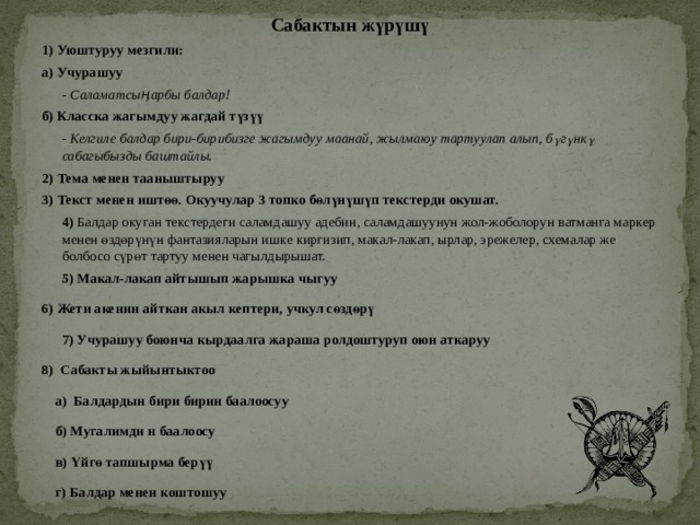 Сабактын жүрүшү 1) Уюштуруу мезгили: а) Учурашуу - Саламатсыӊарбы балдар! б) Класска жагымдуу жагдай түзүү - Келгиле балдар бири-бирибизге жагымдуу маанай, жылмаюу тартуулап алып, бүгүнкү сабагыбызды баштайлы. 2) Тема менен тааныштыруу 3) Текст менен иштөө. Окуучулар 3 топко бөлүнүшүп текстерди окушат. 4) Балдар окуган текстердеги саламдашуу адебин, саламдашуунун жол-жоболорун ватманга маркер менен өздөрүнүн фантазияларын ишке киргизип, макал-лакап, ырлар, эрежелер, схемалар же болбосо сүрөт тартуу менен чагылдырышат. 5)  Макал-лакап айтышып жарышка чыгуу 6) Жети акенин айткан акыл кептери, учкул сөздөрү 7) Учурашуу боюнча кырдаалга жараша ролдоштуруп оюн аткаруу 8) Сабакты жыйынтыктоо а) Балдардын бири бирин баалоосуу б) Мугалимди н баалоосу в) Үйгө тапшырма берүү г) Балдар менен коштошуу 