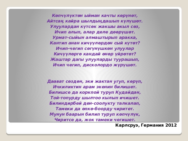  Көпчүлүктөн ыйман качты көрүнөт, Айтсаӊ кайра шылдыӊдашып күлүшөт. Улуулардан күтсөк жакшы акыл сөз, Ичип алып, алар деле дөөрүшөт. Урмат-сыйын алмаштырып аракка, Кантип анан кичүүлөрдөн сый күтөт? Ичип-чегип сөгүнүшкөн улуулар Кичүүлөргө кандай өнөр үйрөтөт? Жаштар дагы улууларды туурашып, Ичип чегип, дисколордо жүрүшөт.    Даават сөздөн, эки жактан угуп, көрүп, Ичкиликтин арам экенин билишет. Билишсе да коркпой туруп Кудайдан, Той-топурду шылтоо кылып ичишет. Билиндирбей ден-соолукту талкалап, Тамеки да өпкө-боорду чиритет. Мунун баарын билип туруп көпчүлүк, Чиритсе да, жок тамеки чегишет. Карлсруэ, Германия 2012 