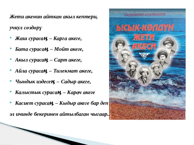  Жети акенин айткан акыл кептери, учкул сөздөрү Жаш сурасаӊ – Карга акеге, Бата сурасаӊ – Мойт акеге, Акыл сурасаӊ – Сарт акеге, Айла сурасаӊ – Тилекмат акеге, Чындык издесеӊ – Садыр акеге, Калыстык сурасаӊ – Карач акеге Касиет сурасаӊ – Кыдыр акеге бар деп эл ичинде бекеринен айтылбаган чыгаар... 