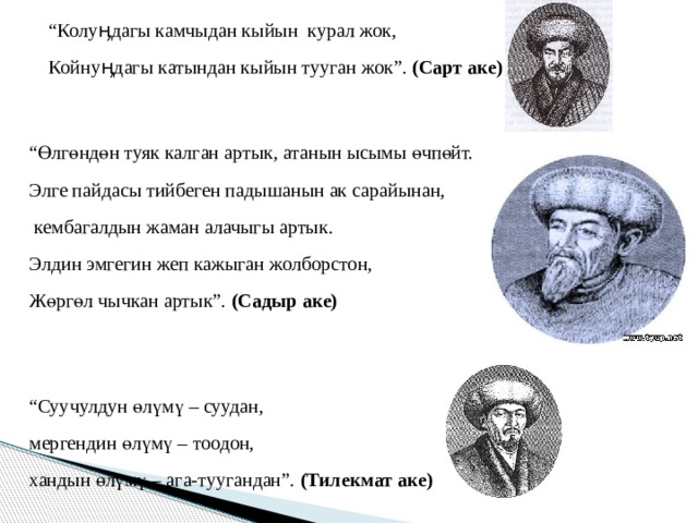 “ Колуӊдагы камчыдан кыйын курал жок, Койнуӊдагы катындан кыйын тууган жок”. (Сарт аке)  “ Өлгөндөн туяк калган артык, атанын ысымы өчпөйт. Элге пайдасы тийбеген падышанын ак сарайынан,  кембагалдын жаман алачыгы артык. Элдин эмгегин жеп кажыган жолборстон, Жөргөл чычкан артык”. (Садыр аке) “ Суучулдун өлүмү – суудан, мергендин өлүмү – тоодон, хандын өлүмү – ага-туугандан”. (Тилекмат аке) 