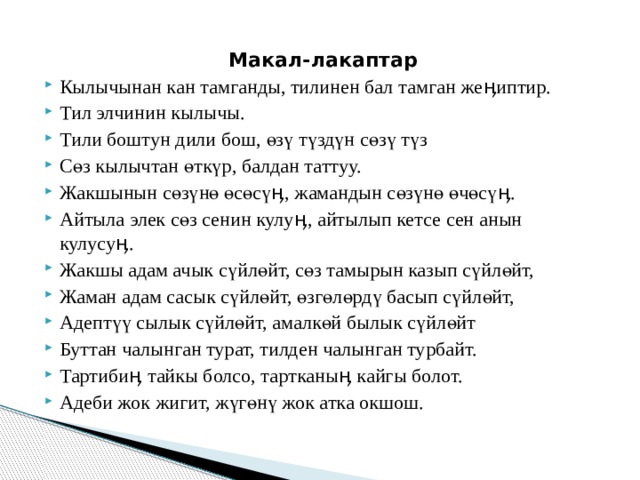 Макал-лакаптар Кылычынан кан тамганды, тилинен бал тамган жеӊиптир. Тил элчинин кылычы. Тили боштун дили бош, өзү түздүн сөзү түз Сөз кылычтан өткүр, балдан таттуу. Жакшынын сөзүнө өсөсүӊ, жамандын сөзүнө өчөсүӊ. Айтыла элек сөз сенин кулуӊ, айтылып кетсе сен анын кулусуӊ. Жакшы адам ачык сүйлөйт, сөз тамырын казып сүйлөйт, Жаман адам сасык сүйлөйт, өзгөлөрдү басып сүйлөйт, Адептүү сылык сүйлөйт, амалкөй былык сүйлөйт Буттан чалынган турат, тилден чалынган турбайт. Тартибиӊ тайкы болсо, тартканыӊ кайгы болот. Адеби жок жигит, жүгөнү жок атка окшош. 