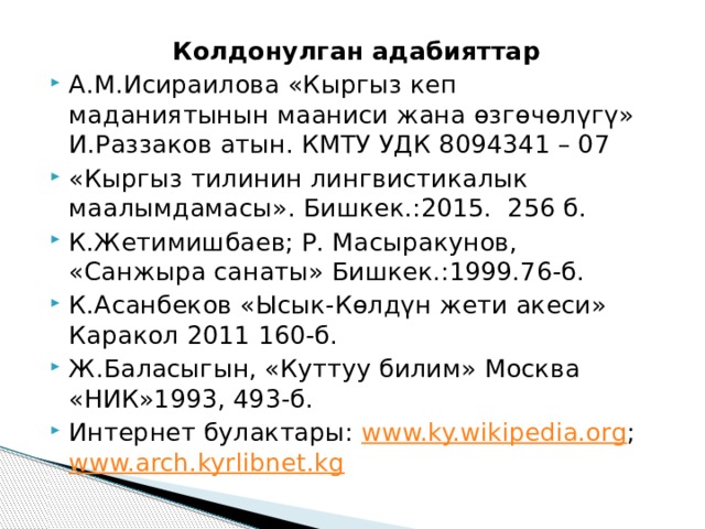Колдонулган адабияттар А.М.Исираилова «Кыргыз кеп маданиятынын мааниси жана өзгөчөлүгү» И.Раззаков атын. КМТУ УДК 8094341 – 07 «Кыргыз тилинин лингвистикалык маалымдамасы». Бишкек.:2015. 256 б.  К.Жетимишбаев; Р. Масыракунов, «Санжыра санаты» Бишкек.:1999.76-б. К.Асанбеков «Ысык-Көлдүн жети акеси» Каракол 2011 160-б. Ж.Баласыгын, «Куттуу билим» Москва «НИК»1993, 493-б. Интернет булактары: www.ky.wikipedia.org ; www.arch.kyrlibnet.kg 