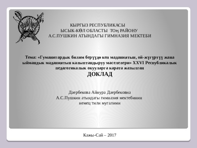 кыргыз республикасы  Ысык-Көл областы тоӊ району  А.С.Пушкин атындагы гимназия мектеби       Тема: «Гуманитардык билим берүүдө кеп маданиятын, ой-жүгүртүү жана ыймандык маданиятын калыптандыруу маселелери» XXVI Республикалык педагогикалык окууларга карата жазылган  ДОКЛАД          Даербекова Айнура Даербековна  А.С.Пушкин атындагы гимназия мектебинин  немец тили мугалими                 Кажы-Сай – 2017 