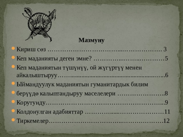   Мазмуну Кириш сөз ……………………………...………………. 3 Кеп маданияты деген эмне? …………...……..…………5 Кеп маданиятын түшүнүү, ой жүгүртүү менен айкалыштыруу…….....................................................…...6 Ыймандуулук маданиятын гуманитардык билим берүүдө калыптандыруу маселелери …………………..8 Корутунду………………………………………………...9 Колдонулган адабияттар …………......…………………11 Тиркемелер……………………………..……….……….12 